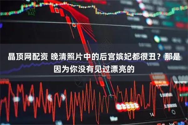 晶顶网配资 晚清照片中的后宫嫔妃都很丑？那是因为你没有见过漂亮的