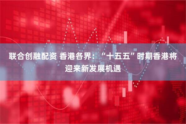 联合创融配资 香港各界：“十五五”时期香港将迎来新发展机遇