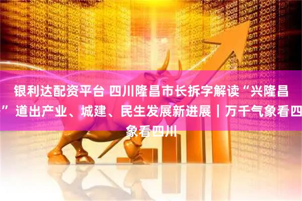 银利达配资平台 四川隆昌市长拆字解读“兴隆昌盛” 道出产业、城建、民生发展新进展｜万千气象看四川
