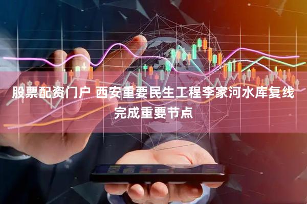 股票配资门户 西安重要民生工程李家河水库复线完成重要节点