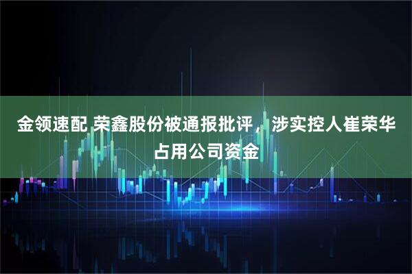 金领速配 荣鑫股份被通报批评，涉实控人崔荣华占用公司资金