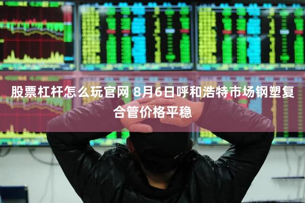 股票杠杆怎么玩官网 8月6日呼和浩特市场钢塑复合管价格平稳