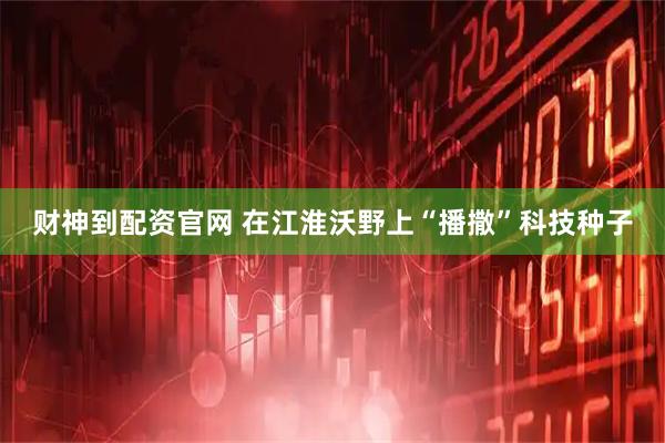 财神到配资官网 在江淮沃野上“播撒”科技种子