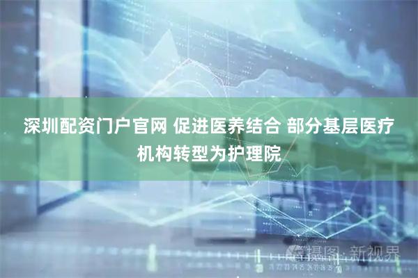深圳配资门户官网 促进医养结合 部分基层医疗机构转型为护理院