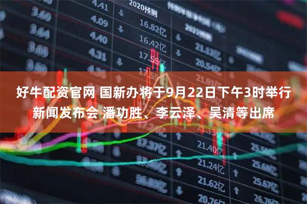 好牛配资官网 国新办将于9月22日下午3时举行新闻发布会 潘功胜、李云泽、吴清等出席