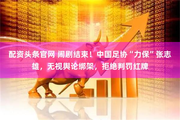 配资头条官网 闹剧结束！中国足协“力保”张志雄，无视舆论绑架，拒绝判罚红牌