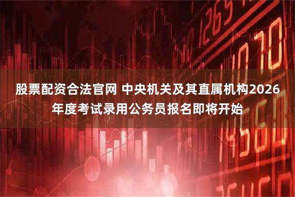 股票配资合法官网 中央机关及其直属机构2026年度考试录用公务员报名即将开始