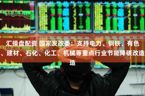 汇操盘配资 国家发改委：支持电力、钢铁、有色、建材、石化、化工、机械等重点行业节能降碳改造