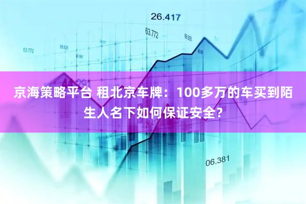 京海策略平台 租北京车牌：100多万的车买到陌生人名下如何保证安全？