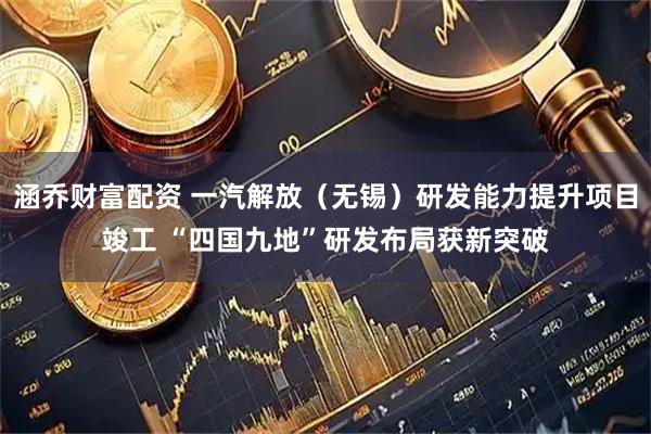 涵乔财富配资 一汽解放（无锡）研发能力提升项目竣工 “四国九地”研发布局获新突破