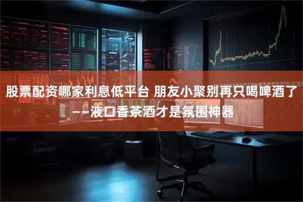 股票配资哪家利息低平台 朋友小聚别再只喝啤酒了 ——液口香茶酒才是氛围神器