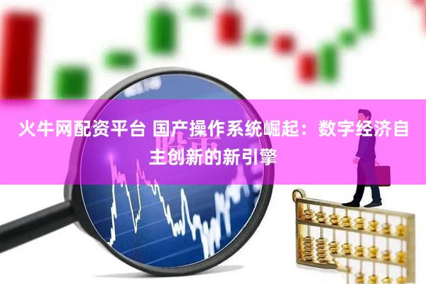 火牛网配资平台 国产操作系统崛起：数字经济自主创新的新引擎