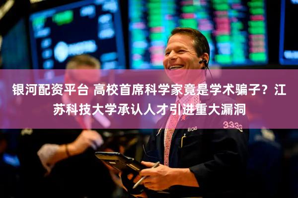 银河配资平台 高校首席科学家竟是学术骗子？江苏科技大学承认人才引进重大漏洞