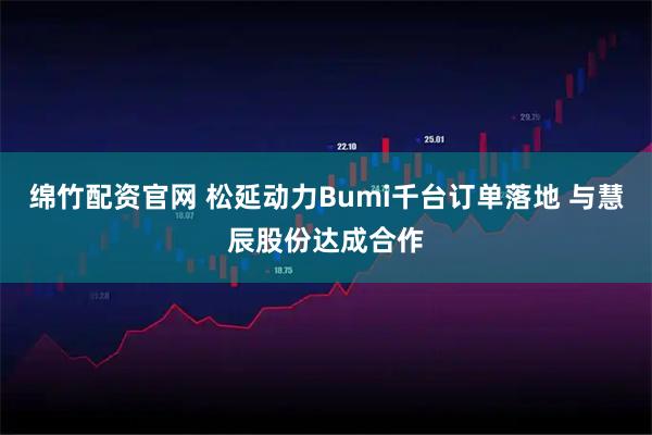 绵竹配资官网 松延动力Bumi千台订单落地 与慧辰股份达成合作