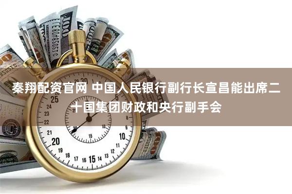 秦翔配资官网 中国人民银行副行长宣昌能出席二十国集团财政和央行副手会