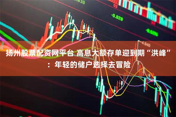扬州股票配资网平台 高息大额存单迎到期“洪峰” ：年轻的储户选择去冒险