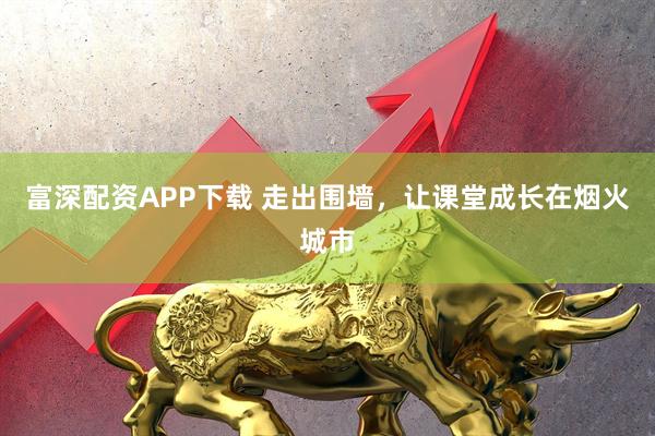 富深配资APP下载 走出围墙，让课堂成长在烟火城市