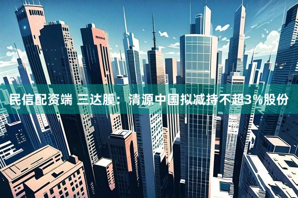民信配资端 三达膜：清源中国拟减持不超3%股份
