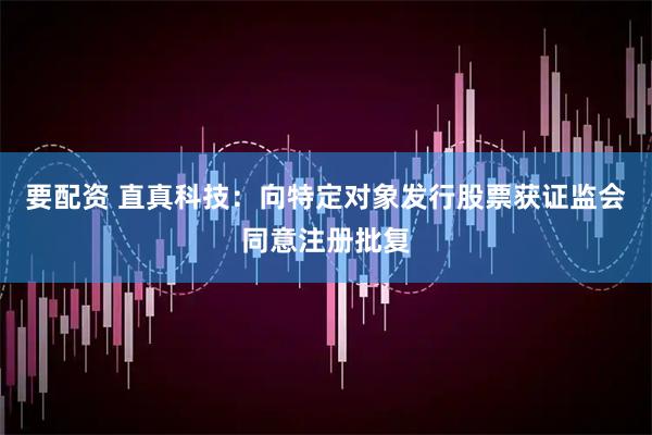 要配资 直真科技：向特定对象发行股票获证监会同意注册批复