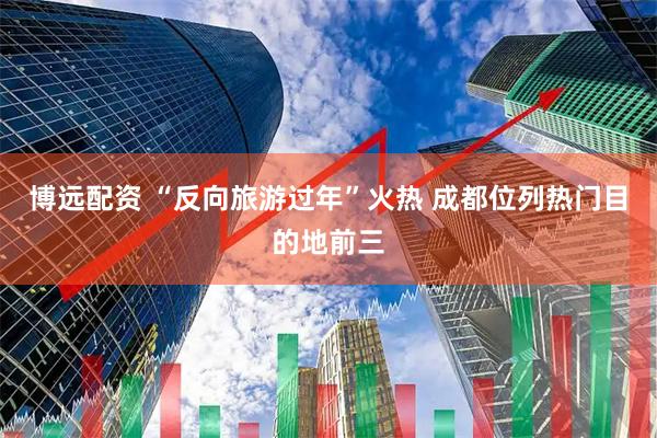 博远配资 “反向旅游过年”火热 成都位列热门目的地前三