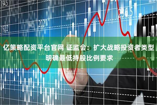 亿策略配资平台官网 证监会：扩大战略投资者类型 明确最低持股比例要求