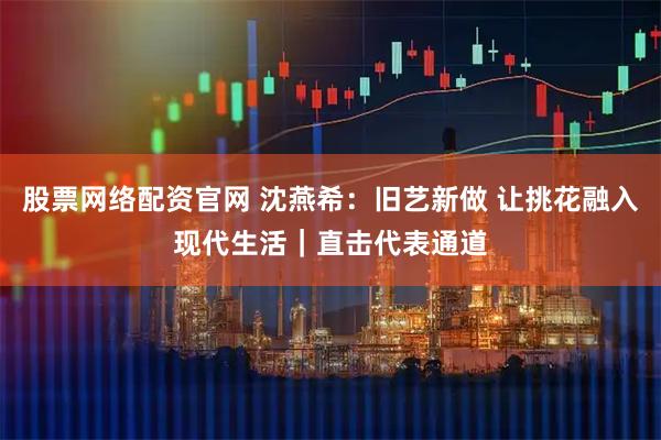 股票网络配资官网 沈燕希：旧艺新做 让挑花融入现代生活｜直击代表通道
