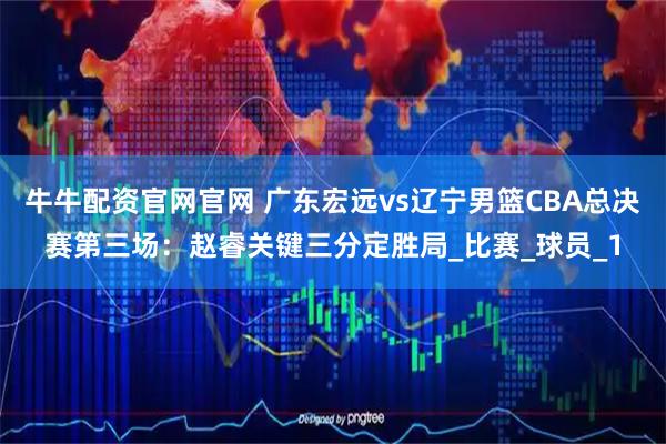 牛牛配资官网官网 广东宏远vs辽宁男篮CBA总决赛第三场：赵睿关键三分定胜局_比赛_球员_1