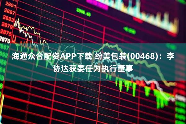海通众合配资APP下载 纷美包装(00468)：李协达获委任为执行董事