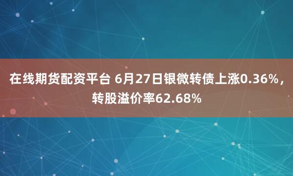 在线期货配资平台 6月27日银微转债上涨0.36%，转股溢价率62.68%