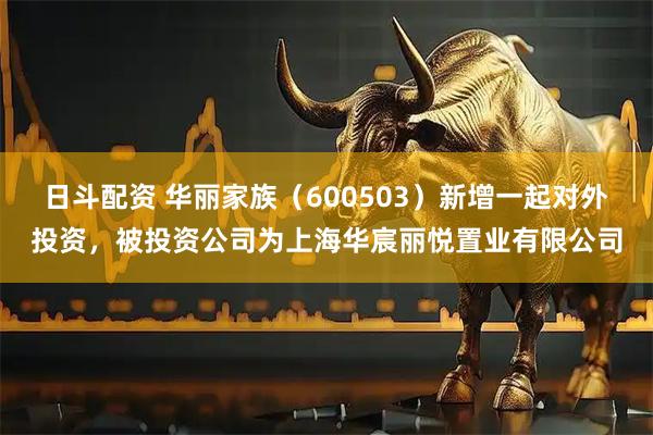 日斗配资 华丽家族（600503）新增一起对外投资，被投资公司为上海华宸丽悦置业有限公司
