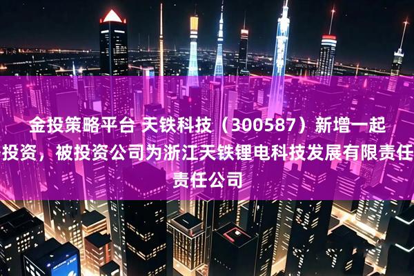 金投策略平台 天铁科技（300587）新增一起对外投资，被投资公司为浙江天铁锂电科技发展有限责任公司