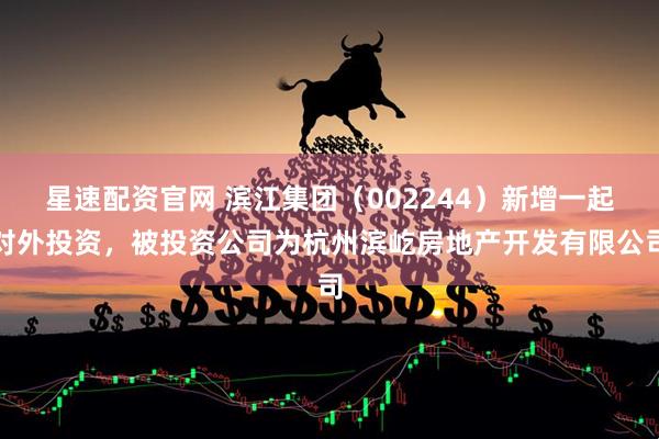星速配资官网 滨江集团（002244）新增一起对外投资，被投资公司为杭州滨屹房地产开发有限公司