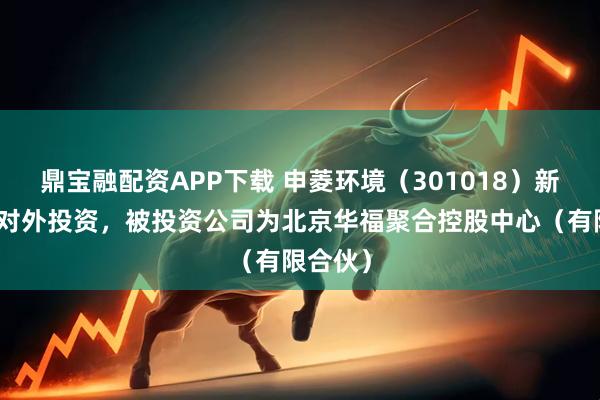 鼎宝融配资APP下载 申菱环境（301018）新增一起对外投资，被投资公司为北京华福聚合控股中心（有限合伙）