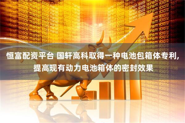恒富配资平台 国轩高科取得一种电池包箱体专利, 提高现有动力电池箱体的密封效果