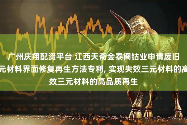 广州庆翔配资平台 江西天奇金泰阁钴业申请废旧锂电池三元材料界面修复再生方法专利, 实现失效三元材料的高品质再生