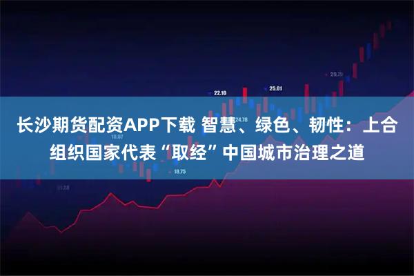 长沙期货配资APP下载 智慧、绿色、韧性：上合组织国家代表“取经”中国城市治理之道
