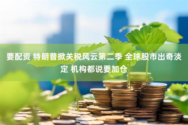 要配资 特朗普掀关税风云第二季 全球股市出奇淡定 机构都说要加仓