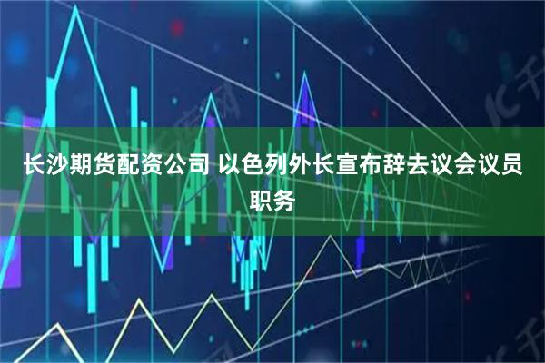长沙期货配资公司 以色列外长宣布辞去议会议员职务