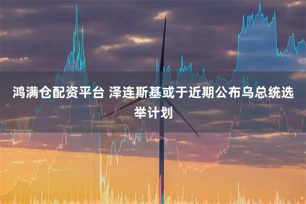 鸿满仓配资平台 泽连斯基或于近期公布乌总统选举计划