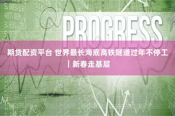 期货配资平台 世界最长海底高铁隧道过年不停工｜新春走基层