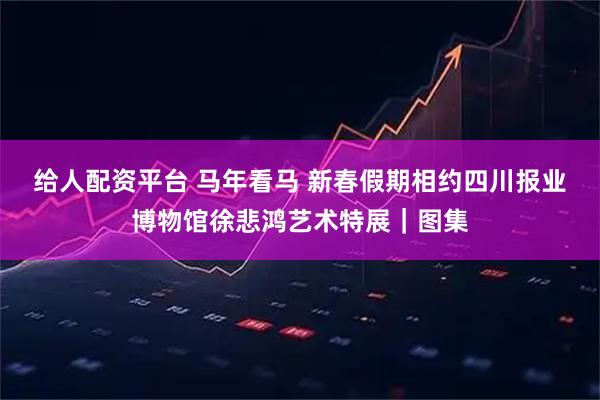 给人配资平台 马年看马 新春假期相约四川报业博物馆徐悲鸿艺术特展｜图集