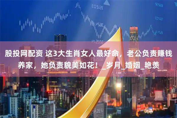 股投网配资 这3大生肖女人最好命，老公负责赚钱养家，她负责貌美如花！_岁月_婚姻_艳羡