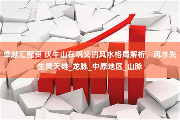 卓越汇配资 伏牛山在巩义的风水格局解析，风水先生黄天雄_龙脉_中原地区_山脉
