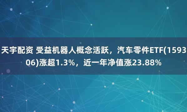 天宇配资 受益机器人概念活跃，汽车零件ETF(159306)涨超1.3%，近一年净值涨23.88%