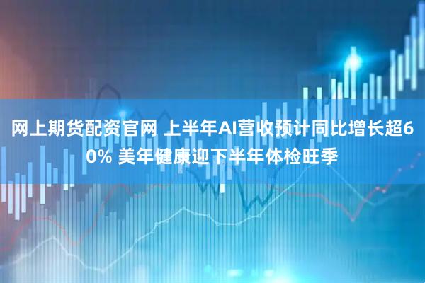 网上期货配资官网 上半年AI营收预计同比增长超60% 美年健康迎下半年体检旺季