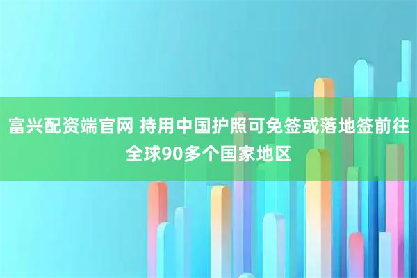 富兴配资端官网 持用中国护照可免签或落地签前往全球90多个国家地区