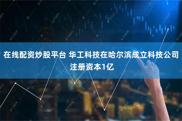 在线配资炒股平台 华工科技在哈尔滨成立科技公司 注册资本1亿