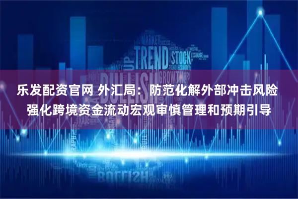 乐发配资官网 外汇局：防范化解外部冲击风险 强化跨境资金流动宏观审慎管理和预期引导