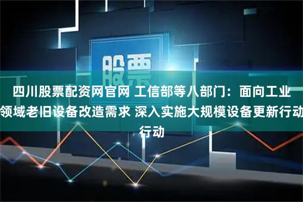 四川股票配资网官网 工信部等八部门：面向工业领域老旧设备改造需求 深入实施大规模设备更新行动