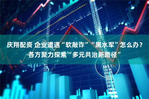 庆翔配资 企业遭遇“软敲诈”“黑水军”怎么办？各方聚力探索“多元共治新路径”
